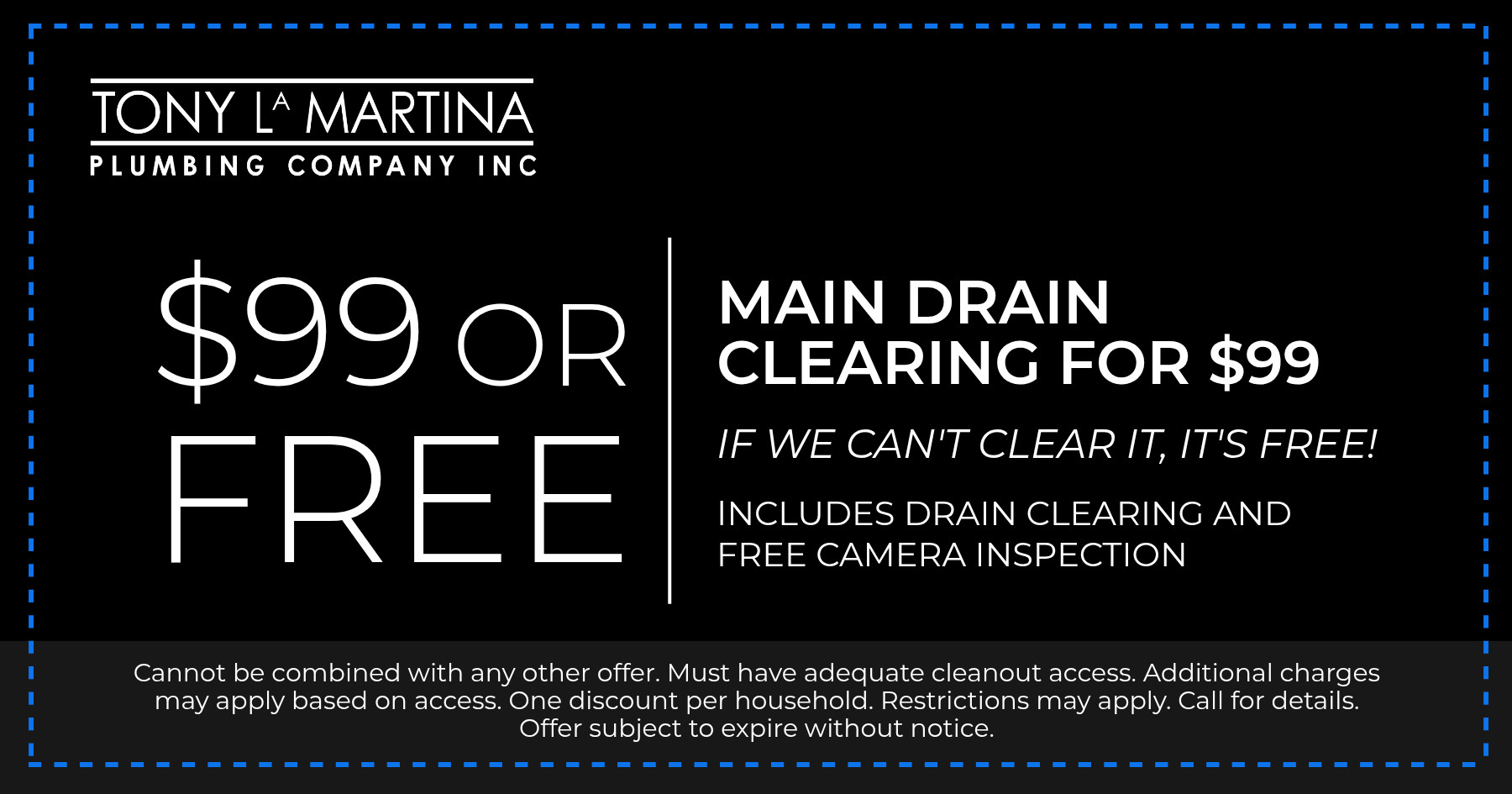 $99 or FREE. Main drain clearing for $99. If we can't clear it, it's free! Includes drain clearing and free camera inspection. Cannot be combined with any other offer. Must have adequate cleanout access. Additional charges may apply based on access. One discount per household. Restrictions may apply. Call for details. Offer subject to expire without notice.